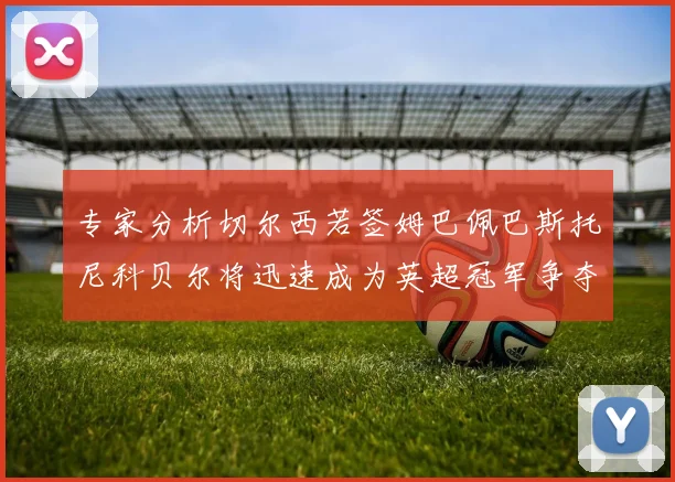 专家分析切尔西若签姆巴佩巴斯托尼科贝尔将迅速成为英超冠军争夺者
