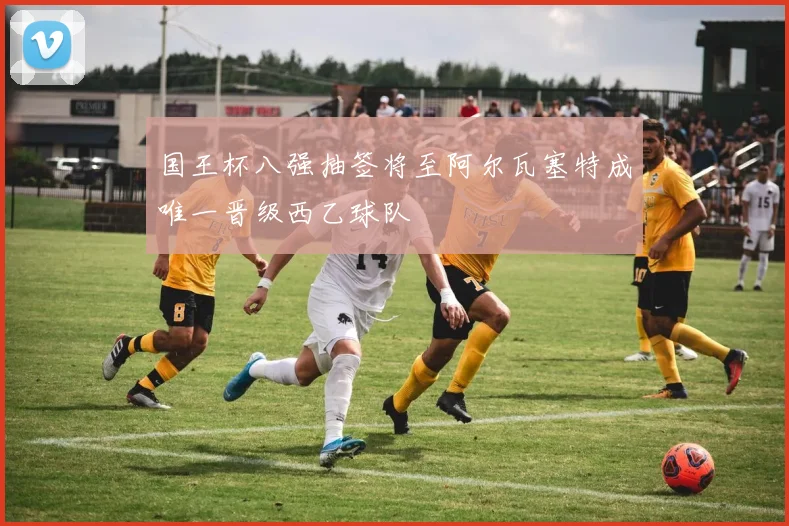 国王杯八强抽签将至阿尔瓦塞特成唯一晋级西乙球队
