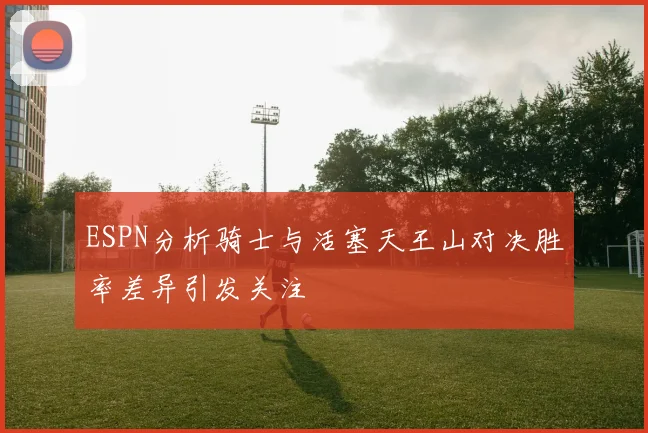 ESPN分析骑士与活塞天王山对决胜率差异引发关注