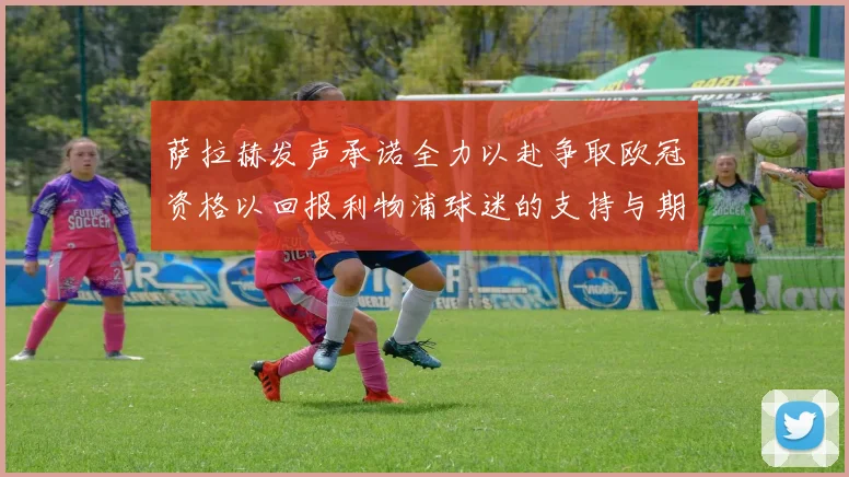 萨拉赫发声承诺全力以赴争取欧冠资格以回报利物浦球迷的支持与期待