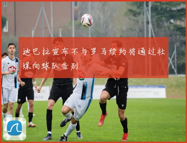 迪巴拉宣布不与罗马续约将通过社媒向球队告别