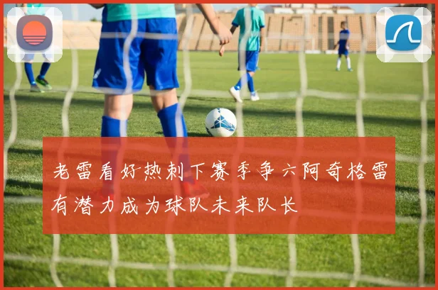 老雷看好热刺下赛季争六阿奇格雷有潜力成为球队未来队长