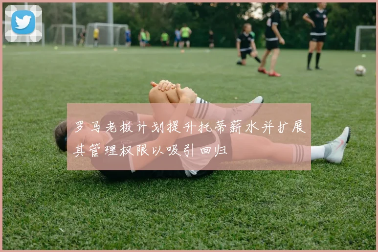 罗马老板计划提升托蒂薪水并扩展其管理权限以吸引回归