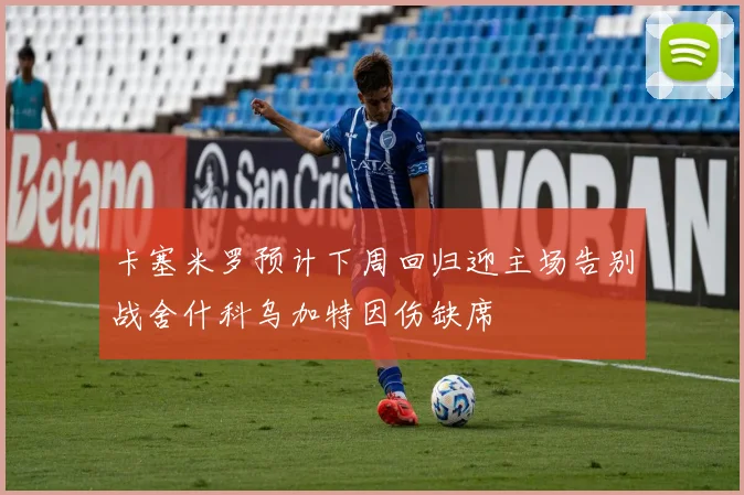卡塞米罗预计下周回归迎主场告别战舍什科乌加特因伤缺席