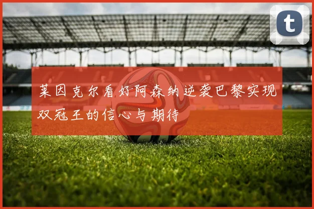 莱因克尔看好阿森纳逆袭巴黎实现双冠王的信心与期待