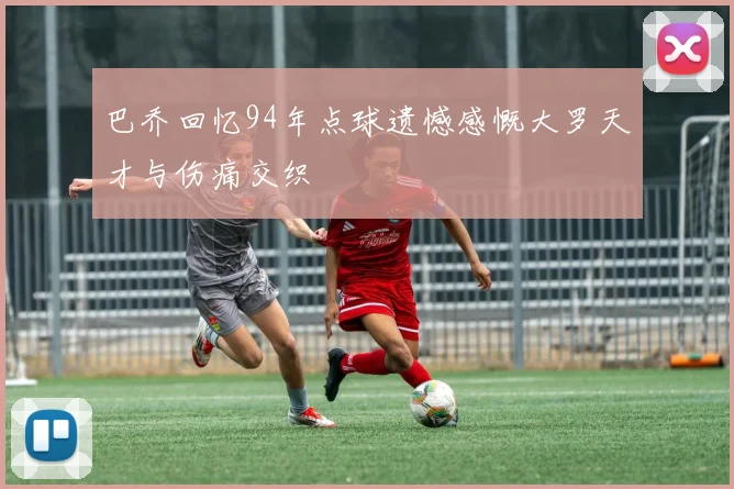 巴乔回忆94年点球遗憾感慨大罗天才与伤痛交织